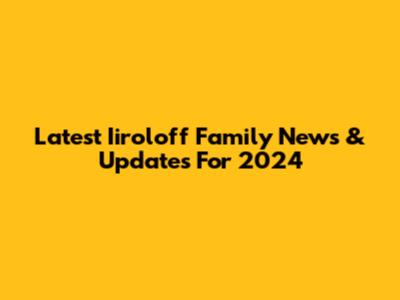 Latest Iiroloff Family News & Updates For 2024