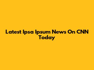 Latest Ipsa Ipsum News On CNN Today