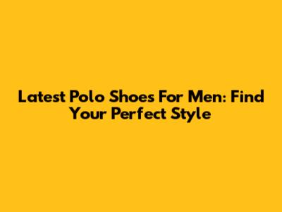 Latest Polo Shoes For Men: Find Your Perfect Style