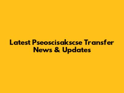 Latest Pseoscisakscse Transfer News & Updates
