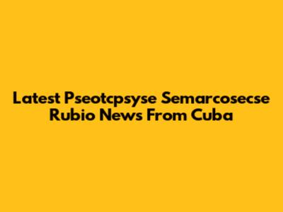 Latest Pseotcpsyse Semarcosecse Rubio News From Cuba