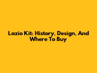 Lazio Kit: History, Design, And Where To Buy
