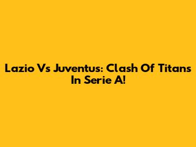 Lazio Vs Juventus: Clash Of Titans In Serie A!