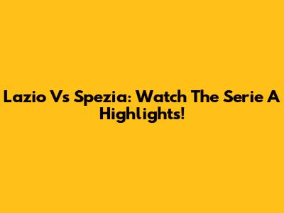Lazio Vs Spezia: Watch The Serie A Highlights!