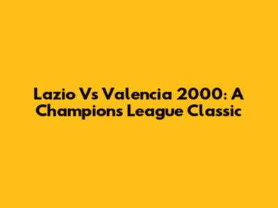 Lazio Vs Valencia 2000: A Champions League Classic