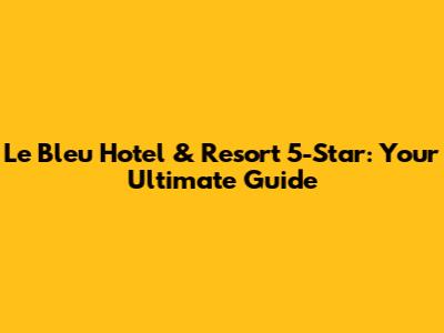 Le Bleu Hotel & Resort 5-Star: Your Ultimate Guide