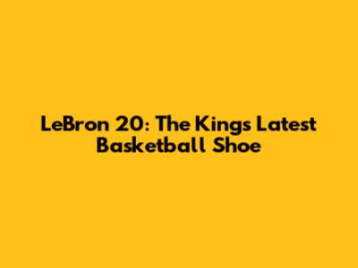 LeBron 20: The King's Latest Basketball Shoe