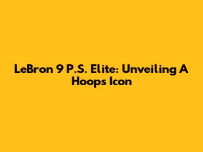 LeBron 9 P.S. Elite: Unveiling A Hoops Icon