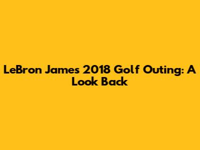 LeBron James' 2018 Golf Outing: A Look Back