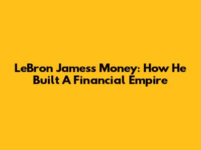 LeBron James's Money: How He Built A Financial Empire