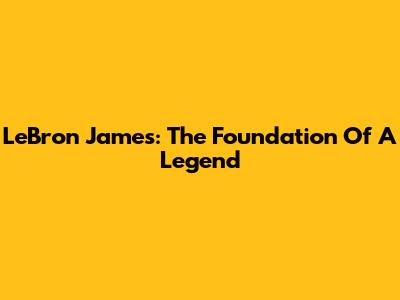 LeBron James: The Foundation Of A Legend