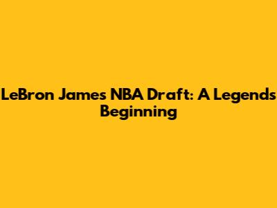 LeBron James NBA Draft: A Legend's Beginning