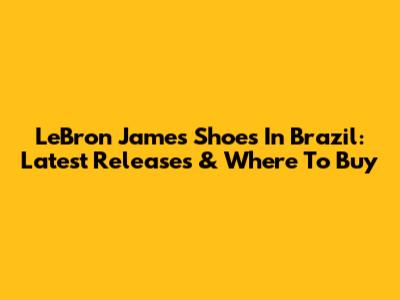 LeBron James Shoes In Brazil: Latest Releases & Where To Buy