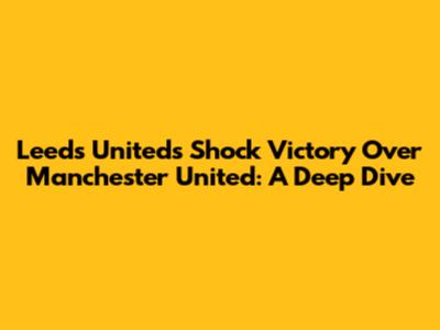 Leeds United's Shock Victory Over Manchester United: A Deep Dive