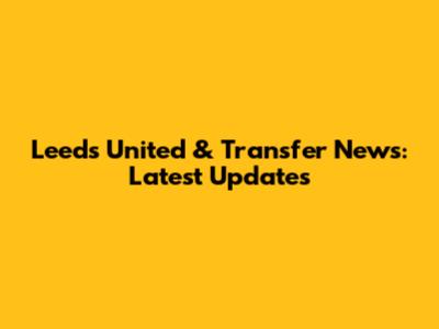 Leeds United & Transfer News: Latest Updates