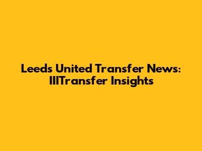 Leeds United Transfer News: IIITransfer Insights