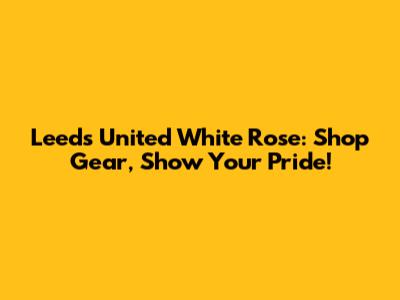Leeds United White Rose: Shop Gear, Show Your Pride!