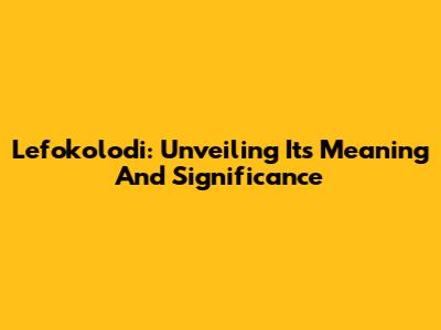 Lefokolodi: Unveiling Its Meaning And Significance