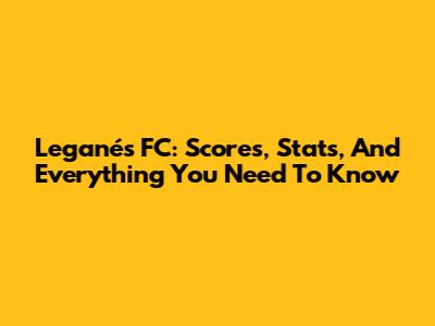 Leganés FC: Scores, Stats, And Everything You Need To Know