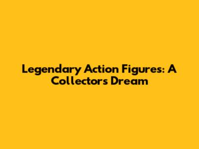 Legendary Action Figures: A Collector's Dream