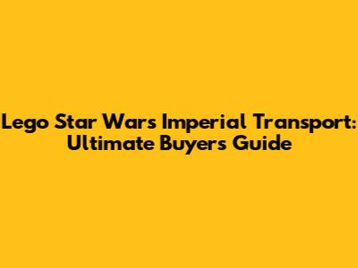Lego Star Wars Imperial Transport: Ultimate Buyer's Guide