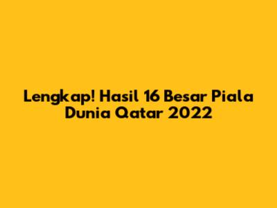 Lengkap! Hasil 16 Besar Piala Dunia Qatar 2022