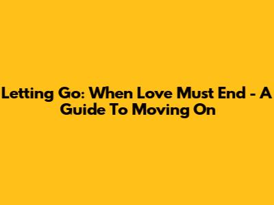 Letting Go: When Love Must End - A Guide To Moving On