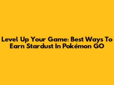 Level Up Your Game: Best Ways To Earn Stardust In Pokémon GO