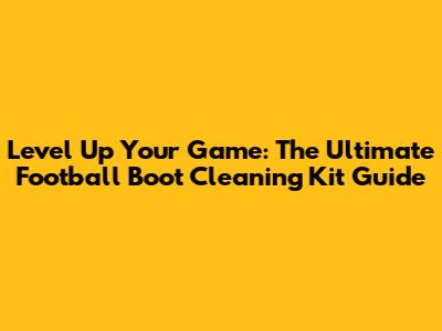 Level Up Your Game: The Ultimate Football Boot Cleaning Kit Guide