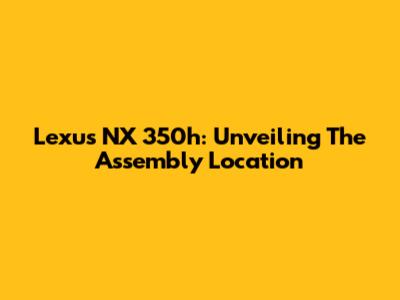 Lexus NX 350h: Unveiling The Assembly Location