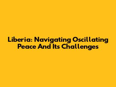 Liberia: Navigating Oscillating Peace And Its Challenges