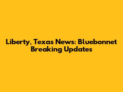 Liberty, Texas News: Bluebonnet Breaking Updates