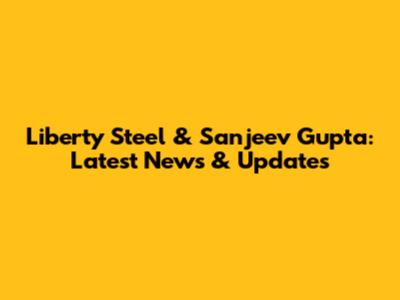 Liberty Steel & Sanjeev Gupta: Latest News & Updates