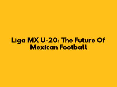 Liga MX U-20: The Future Of Mexican Football