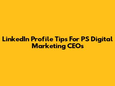 LinkedIn Profile Tips For PS Digital Marketing CEOs