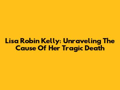 Lisa Robin Kelly: Unraveling The Cause Of Her Tragic Death