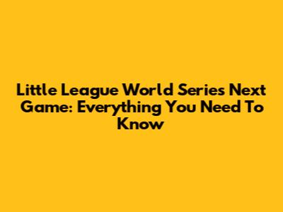 Little League World Series Next Game: Everything You Need To Know