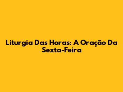 Liturgia Das Horas: A Oração Da Sexta-Feira