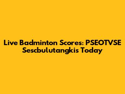 Live Badminton Scores: PSEOTVSE Sescbulutangkis Today