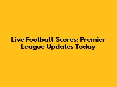 Live Football Scores: Premier League Updates Today