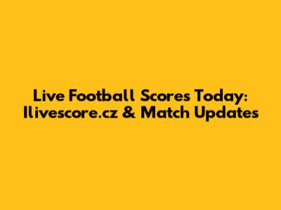 Live Football Scores Today: Ilivescore.cz & Match Updates