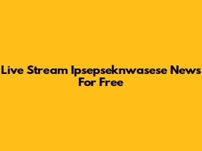 Live Stream Ipsepseknwasese News For Free