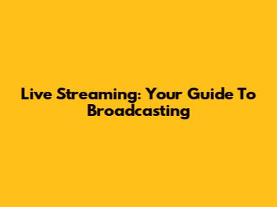 Live Streaming: Your Guide To Broadcasting