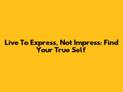 Live To Express, Not Impress: Find Your True Self