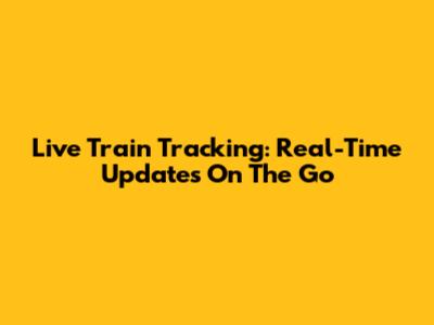 Live Train Tracking: Real-Time Updates On The Go