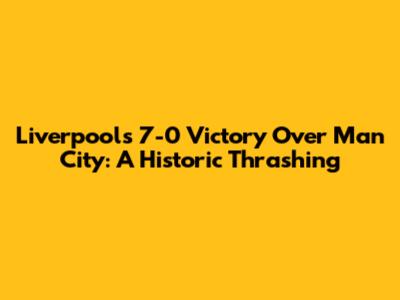 Liverpool's 7-0 Victory Over Man City: A Historic Thrashing