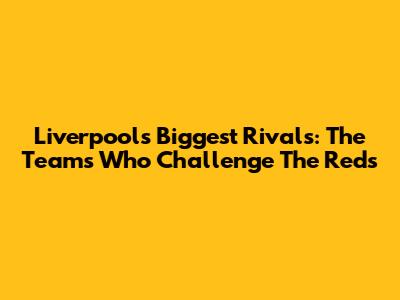 Liverpool's Biggest Rivals: The Teams Who Challenge The Reds