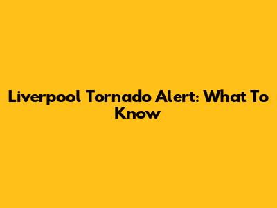 Liverpool Tornado Alert: What To Know