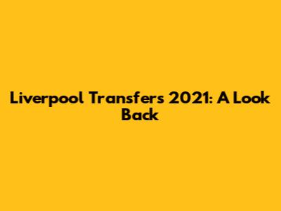Liverpool Transfers 2021: A Look Back