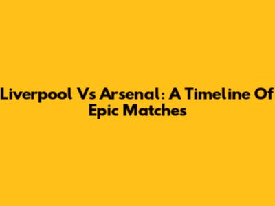 Liverpool Vs Arsenal: A Timeline Of Epic Matches